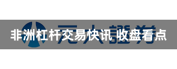 非洲杠杆交易快讯 收盘看点