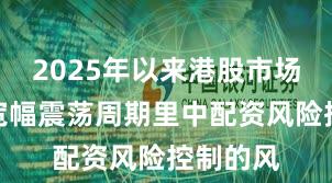 2025年以来港股市场在当前宽幅震荡周期里中配资风险控制的风