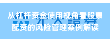 从杠杆资金使用视角看股票配资的风险管理案例解读