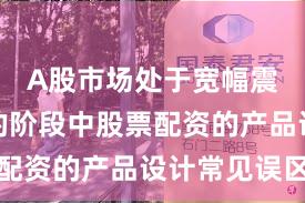 A股市场处于宽幅震荡周期的阶段中股票配资的产品设计常见误区