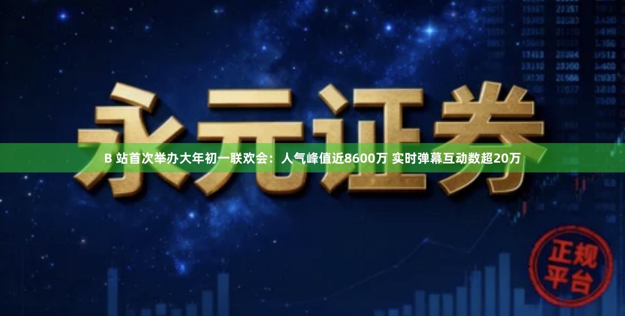 B 站首次举办大年初一联欢会:人气峰值近8600万 实时弹幕互动数超20万